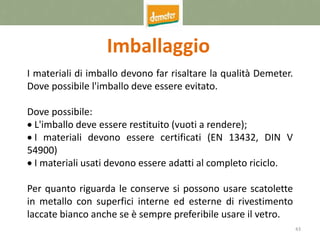 43
Imballaggio
I materiali di imballo devono far risaltare la qualità Demeter.
Dove possibile l'imballo deve essere evitato.
Dove possibile:
 L'imballo deve essere restituito (vuoti a rendere);
 I materiali devono essere certificati (EN 13432, DIN V
54900)
 I materiali usati devono essere adatti al completo riciclo.
Per quanto riguarda le conserve si possono usare scatolette
in metallo con superfici interne ed esterne di rivestimento
laccate bianco anche se è sempre preferibile usare il vetro.
 