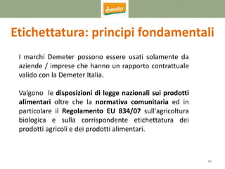 44
Etichettatura: principi fondamentali
I marchi Demeter possono essere usati solamente da
aziende / imprese che hanno un rapporto contrattuale
valido con la Demeter Italia.
Valgono le disposizioni di legge nazionali sui prodotti
alimentari oltre che la normativa comunitaria ed in
particolare il Regolamento EU 834/07 sull'agricoltura
biologica e sulla corrispondente etichettatura dei
prodotti agricoli e dei prodotti alimentari.
 