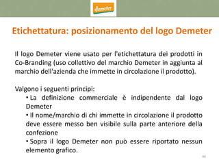 46
Etichettatura: posizionamento del logo Demeter
Il logo Demeter viene usato per l'etichettatura dei prodotti in
Co-Branding (uso collettivo del marchio Demeter in aggiunta al
marchio dell'azienda che immette in circolazione il prodotto).
Valgono i seguenti principi:
• La definizione commerciale è indipendente dal logo
Demeter
• Il nome/marchio di chi immette in circolazione il prodotto
deve essere messo ben visibile sulla parte anteriore della
confezione
• Sopra il logo Demeter non può essere riportato nessun
elemento grafico.
 