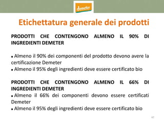 47
Etichettatura generale dei prodotti
PRODOTTI CHE CONTENGONO ALMENO IL 90% DI
INGREDIENTI DEMETER
 Almeno il 90% dei componenti del prodotto devono avere la
certificazione Demeter
 Almeno il 95% degli ingredienti deve essere certificato bio
PRODOTTI CHE CONTENGONO ALMENO IL 66% DI
INGREDIENTI DEMETER
 Almeno il 66% dei componenti devono essere certificati
Demeter
 Almeno il 95% degli ingredienti deve essere certificato bio
 