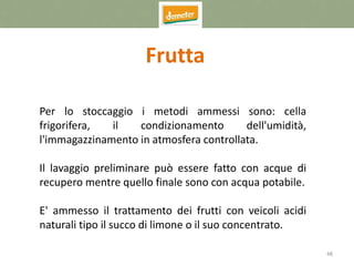 48
Frutta
Per lo stoccaggio i metodi ammessi sono: cella
frigorifera, il condizionamento dell'umidità,
l'immagazzinamento in atmosfera controllata.
Il lavaggio preliminare può essere fatto con acque di
recupero mentre quello finale sono con acqua potabile.
E' ammesso il trattamento dei frutti con veicoli acidi
naturali tipo il succo di limone o il suo concentrato.
 