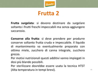 49
Frutta 2
Frutta surgelata: si devono destinare da surgelare
soltanto i frutti freschi impeccabili ma senza aggiungere
saccarosio.
Conserve alla frutta: si deve prendere per produrre
conserve soltanto frutta cruda e impeccabile. Il liquido
di mantenimento va eventualmente preparato con
ottimo miele, zucchero di canna integrale, zucchero
grezzo.
Per motivi nutrizionali questi additivi vanno impiegati in
dosi più blande possibili.
Per sterilizzare dovrebbe essere usata la tecnica HTST
(Alta temperatura in tempi brevi).
 