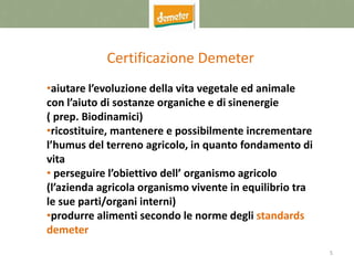 5
Certificazione Demeter
•aiutare l’evoluzione della vita vegetale ed animale
con l’aiuto di sostanze organiche e di sinenergie
( prep. Biodinamici)
•ricostituire, mantenere e possibilmente incrementare
l’humus del terreno agricolo, in quanto fondamento di
vita
• perseguire l’obiettivo dell’ organismo agricolo
(l’azienda agricola organismo vivente in equilibrio tra
le sue parti/organi interni)
•produrre alimenti secondo le norme degli standards
demeter
 