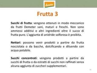 50
Frutta 3
Succhi di frutta: vengono ottenuti in modo meccanico
da frutti Demeter sani, maturi e freschi. Non sono
ammessi additivi o altri ingredienti oltre il succo di
frutta puro. L'aggiunta di anidride solforosa è proibita.
Nettari: possono venir prodotti a partire da frutta
nocciolata o da bacche, dolcificando e diluendo con
acqua potabile.
Succhi concentrati: vengono prodotti a partire da
succhi di frutta o da estratti di succhi non raffinati senza
alcuna aggiunta di zuccheri supplementari.
 