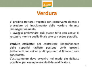 51
Verdura
E' proibito trattare i vegetali con conservanti chimici e
procedere ad irradiamento delle verdure durante
l'immagazzinamento.
Il lavaggio preliminare può essere fatto con acque di
recupero mentre quello finale solo con acqua potabile.
Verdure essiccate: per contrastare l'imbrunimento
delle superfici tagliate possono venir eseguiti
trattamenti con veicoli acidi tipo succo di limone o suoi
concentrati.
L'essiccamento deve avvenire nel modo più delicato
possibile, per esempio usando il deumidificatore.
 