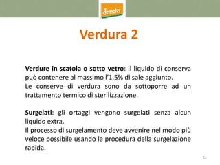 52
Verdura 2
Verdure in scatola o sotto vetro: il liquido di conserva
può contenere al massimo l'1,5% di sale aggiunto.
Le conserve di verdura sono da sottoporre ad un
trattamento termico di sterilizzazione.
Surgelati: gli ortaggi vengono surgelati senza alcun
liquido extra.
Il processo di surgelamento deve avvenire nel modo più
veloce possibile usando la procedura della surgelazione
rapida.
 