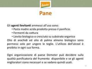 53
Pane
Gli agenti lievitanti ammessi all'uso sono:
• Pasta madre acida prodotta presso il panificio.
• Fermenti da cottura
• Lievito biologico o cresciuto su substrato organico
Olio di arachidi ed olio di palma almeno biologico sono
permessi solo per ungere le teglie. L'utilizzo dell'alcool è
proibito in ogni sua forma.
Ogni organizzazione di paese Demeter può decidere sulla
qualità panificatoria del frumento disponibile e se gli agenti
miglioratori siano necessari e se vadano quindi usati.
 