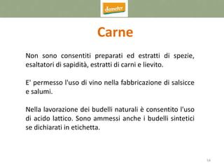 54
Carne
Non sono consentiti preparati ed estratti di spezie,
esaltatori di sapidità, estratti di carni e lievito.
E' permesso l'uso di vino nella fabbricazione di salsicce
e salumi.
Nella lavorazione dei budelli naturali è consentito l'uso
di acido lattico. Sono ammessi anche i budelli sintetici
se dichiarati in etichetta.
 