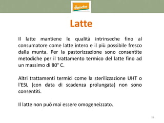 56
Latte
Il latte mantiene le qualità intrinseche fino al
consumatore come latte intero e il più possibile fresco
dalla munta. Per la pastorizzazione sono consentite
metodiche per il trattamento termico del latte fino ad
un massimo di 80° C.
Altri trattamenti termici come la sterilizzazione UHT o
l'ESL (con data di scadenza prolungata) non sono
consentiti.
Il latte non può mai essere omogeneizzato.
 