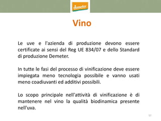 57
Vino
Le uve e l'azienda di produzione devono essere
certificate ai sensi del Reg UE 834/07 e dello Standard
di produzione Demeter.
In tutte le fasi del processo di vinificazione deve essere
impiegata meno tecnologia possibile e vanno usati
meno coadiuvanti ed additivi possibili.
Lo scopo principale nell'attività di vinificazione è di
mantenere nel vino la qualità biodinamica presente
nell'uva.
 