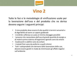 58
Vino 2
Tutte le fasi e le metodologie di vinificazione usate per
la lavorazione dell'uva e del prodotto che ne deriva
devono seguire i seguenti principi:
• Il vino prodotto deve essere di alta qualità in termini sensoriali e
di digeribilità ed avere un sapore gradevole
• L'anidride solforosa va usata al minimo dosaggio possibile
• I processi che necessitano dell'uso di grandi quantità di energia o
di materia prima esterna all'organismo agricolo sono da evitare
• Coadiuvanti e additivi sono da evitare
• I metodi fisici sono da preferire a quelli chimici
• Tutti i sottoprodotti che derivano dalla lavorazione delle uve,
devono essere gestiti in modo da minimizzare gli effetti negativi
sull'ambiente
 