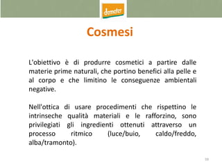 59
Cosmesi
L'obiettivo è di produrre cosmetici a partire dalle
materie prime naturali, che portino benefici alla pelle e
al corpo e che limitino le conseguenze ambientali
negative.
Nell'ottica di usare procedimenti che rispettino le
intrinseche qualità materiali e le rafforzino, sono
privilegiati gli ingredienti ottenuti attraverso un
processo ritmico (luce/buio, caldo/freddo,
alba/tramonto).
 