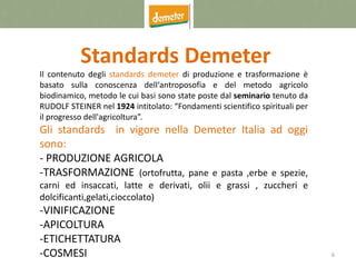 6
Standards Demeter
Il contenuto degli standards demeter di produzione e trasformazione è
basato sulla conoscenza dell‘antroposofia e del metodo agricolo
biodinamico, metodo le cui basi sono state poste dal seminario tenuto da
RUDOLF STEINER nel 1924 intitolato: “Fondamenti scientifico spirituali per
il progresso dell'agricoltura”.
Gli standards in vigore nella Demeter Italia ad oggi
sono:
- PRODUZIONE AGRICOLA
-TRASFORMAZIONE (ortofrutta, pane e pasta ,erbe e spezie,
carni ed insaccati, latte e derivati, olii e grassi , zuccheri e
dolcificanti,gelati,cioccolato)
-VINIFICAZIONE
-APICOLTURA
-ETICHETTATURA
-COSMESI
 
