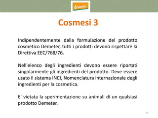 61
Cosmesi 3
Indipendentemente dalla formulazione del prodotto
cosmetico Demeter, tutti i prodotti devono rispettare la
Direttiva EEC/768/76.
Nell'elenco degli ingredienti devono essere riportati
singolarmente gli ingredienti del prodotto. Deve essere
usato il sistema INCI, Nomenclatura internazionale degli
ingredienti per la cosmetica.
E' vietata la sperimentazione su animali di un qualsiasi
prodotto Demeter.
 