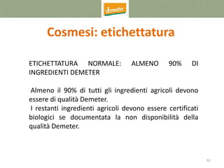 62
Cosmesi: etichettatura
ETICHETTATURA NORMALE: ALMENO 90% DI
INGREDIENTI DEMETER
Almeno il 90% di tutti gli ingredienti agricoli devono
essere di qualità Demeter.
I restanti ingredienti agricoli devono essere certificati
biologici se documentata la non disponibilità della
qualità Demeter.
 