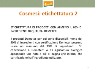63
Cosmesi: etichettatura 2
ETICHETTATURA DI PRODOTTI CON ALMENO IL 66% DI
INGREDIENTI DI QUALITA' DEMETER
I prodotti Demeter per cui sono disponibili meno del
90% di ingredienti con certificazione Demeter possono
usare un massimo del 33% di ingredienti “in
conversione a Demeter” o da agricoltura biologica
apponendo una nota a piè di pagina che informi che
certificazione ha l'ingrediente utilizzato.
 