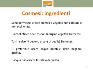 64
Cosmesi: ingredienti
Sono permesse le cere animali o vegetali non colorate e
non ossigenate.
L'alcool etilico deve essere di origine vegetale Demeter.
Tutti i solventi devono essere di qualità Demeter.
E' preferibile usare acqua potabile della migliore
qualità.
L'acqua può essere filtrata o depurata.
 