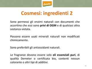 65
Cosmesi: ingredienti 2
Sono permessi gli enzimi naturali con documenti che
accertino che essi sono privi di OGM e di qualsiasi altra
sostanza vietata.
Possono essere usati minerali naturali non modificati
chimicamente.
Sono preferibili gli antiossidanti naturali.
Le fragranze devono essere solo oli essenziali puri, di
qualità Demeter o certificata bio, contenti nessun
colorante o altri tipi di additivi.
 