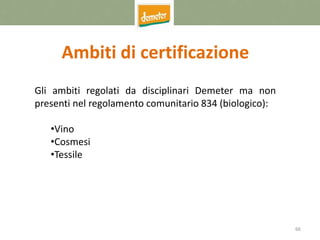 66
Ambiti di certificazione
Gli ambiti regolati da disciplinari Demeter ma non
presenti nel regolamento comunitario 834 (biologico):
•Vino
•Cosmesi
•Tessile
 
