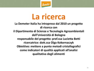 70
La ricerca
La Demeter Italia ha intrapreso dal 2010 un progetto
di ricerca con
il Dipartimento di Scienze e Tecnologie Agroambientali
dell’Università di Bologna
responsabile del progetto: prof.ssa Lucietta Betti
ricercatrice: dott.ssa Olga Kokornaczyk
Obiettivo: mettere a punto metodi cristallografici
come indicatori di qualità applicati all’analisi
qualitativa degli alimenti
 