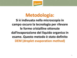 71
Metodologia:
Si è indivuata nella microscopia in
campo oscuro la tecnologia per rilevare
le forme cristalline ottenute
dall’evaporazione del liquido organico in
esame. Questo metodo è stato definito
DEM (droplet evaporation method)
 