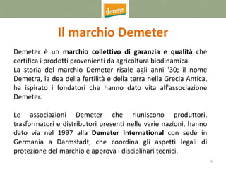9
Il marchio Demeter
Demeter è un marchio collettivo di garanzia e qualità che
certifica i prodotti provenienti da agricoltura biodinamica.
La storia del marchio Demeter risale agli anni '30; il nome
Demetra, la dea della fertilità e della terra nella Grecia Antica,
ha ispirato i fondatori che hanno dato vita all'associazione
Demeter.
Le associazioni Demeter che riuniscono produttori,
trasformatori e distributori presenti nelle varie nazioni, hanno
dato via nel 1997 alla Demeter International con sede in
Germania a Darmstadt, che coordina gli aspetti legali di
protezione del marchio e approva i disciplinari tecnici.
 
