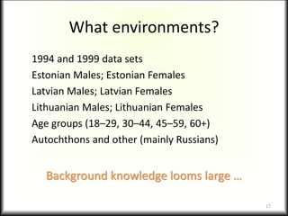 What environments?
1994 and 1999 data sets
Estonian Males; Estonian Females
Latvian Males; Latvian Females
Lithuanian Males; Lithuanian Females
Age groups (18–29, 30–44, 45–59, 60+)
Autochthons and other (mainly Russians)
Background knowledge looms large …
17
 