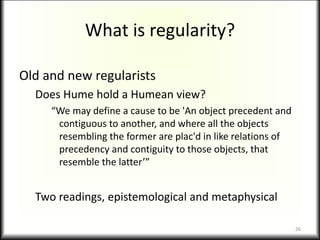 What is regularity?
Old and new regularists
Does Hume hold a Humean view?
“We may define a cause to be 'An object precedent and
contiguous to another, and where all the objects
resembling the former are plac'd in like relations of
precedency and contiguity to those objects, that
resemble the latter’”
Two readings, epistemological and metaphysical
26
 