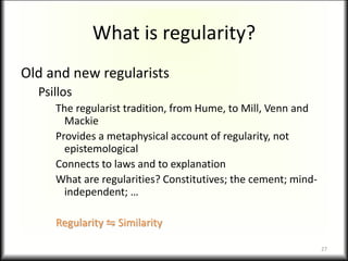 What is regularity?
Old and new regularists
Psillos
The regularist tradition, from Hume, to Mill, Venn and
Mackie
Provides a metaphysical account of regularity, not
epistemological
Connects to laws and to explanation
What are regularities? Constitutives; the cement; mind-
independent; …
Regularity ⇋ Similarity
27
 