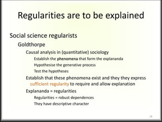 Regularities are to be explained
Social science regularists
Goldthorpe
Causal analysis in (quantitative) sociology
Establish the phenomena that form the explananda
Hypothesise the generative process
Test the hypotheses
Establish that these phenomena exist and they they express
sufficient regularity to require and allow explanation
Explananda = regularities
Regularities = robust dependences
They have descriptive character
28
 