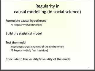 Formulate causal hypotheses
?? Regularity [Goldthorpe]
Build the statistical model
Test the model
Invariance across changes of the environment
?? Regularity [My first intuition]
Conclude to the validity/invalidity of the model
Regularity in
causal modelling (in social science)
29
 