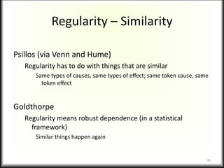 Regularity – Similarity
Psillos (via Venn and Hume)
Regularity has to do with things that are similar
Same types of causes, same types of effect; same token cause, same
token effect
Goldthorpe
Regularity means robust dependence (in a statistical
framework)
Similar things happen again
30
 