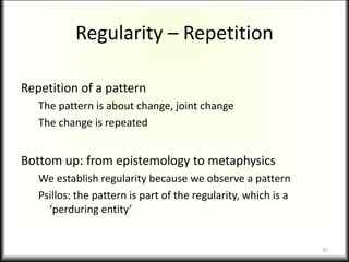 Regularity – Repetition
Repetition of a pattern
The pattern is about change, joint change
The change is repeated
Bottom up: from epistemology to metaphysics
We establish regularity because we observe a pattern
Psillos: the pattern is part of the regularity, which is a
‘perduring entity’
31
 
