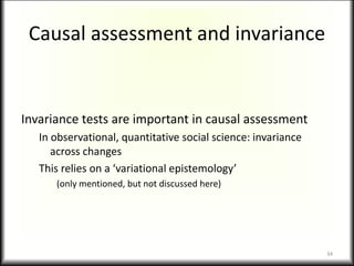 Causal assessment and invariance
Invariance tests are important in causal assessment
In observational, quantitative social science: invariance
across changes
This relies on a ‘variational epistemology’
(only mentioned, but not discussed here)
34
 