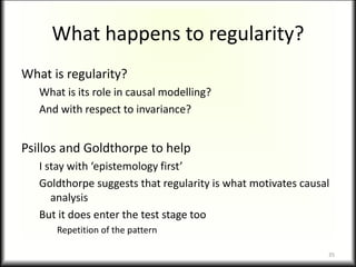 What happens to regularity?
What is regularity?
What is its role in causal modelling?
And with respect to invariance?
Psillos and Goldthorpe to help
I stay with ‘epistemology first’
Goldthorpe suggests that regularity is what motivates causal
analysis
But it does enter the test stage too
Repetition of the pattern
35
 