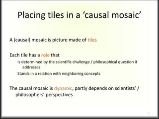 Placing tiles in a ‘causal mosaic’
A (causal) mosaic is picture made of tiles
Each tile has a role that
Is determined by the scientific challenge / philosophical question it
addresses
Stands in a relation with neighboring concepts
The causal mosaic is dynamic, partly depends on scientists’ /
philosophers’ perspectives
7
 