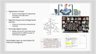• Digitalisation of texts
• Various technologies for digitalising
and texts and make them
searchable
• Algorithm-based and ontology-based
searches
• These are not purely computational
methods
• Very large digital corpora
• Allows not just for more texts to be
analysed but for different types of
information to gather
Technologies open up novel spaces for
historical investigation
16
 