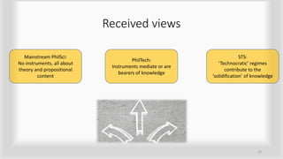 Received views
19
Mainstream PhilSci:
No instruments, all about
theory and propositional
content
PhilTech:
Instruments mediate or are
bearers of knowledge
STS:
‘Technocratic’ regimes
contribute to the
‘solidification’ of knowledge
 