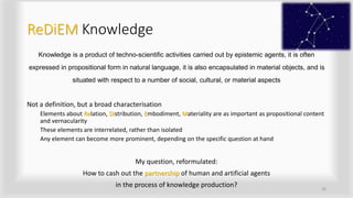 ReDiEM Knowledge
Knowledge is a product of techno-scientific activities carried out by epistemic agents, it is often
expressed in propositional form in natural language, it is also encapsulated in material objects, and is
situated with respect to a number of social, cultural, or material aspects
Not a definition, but a broad characterisation
Elements about Relation, Distribution, Embodiment, Materiality are as important as propositional content
and vernacularity
These elements are interrelated, rather than isolated
Any element can become more prominent, depending on the specific question at hand
My question, reformulated:
How to cash out the partnership of human and artificial agents
in the process of knowledge production? 20
 