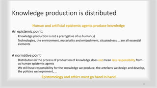 Knowledge production is distributed
Human and artificial epistemic agents produce knowledge
An epistemic point:
Knowledge production is not a prerogative of us human(s)
Technologies, the environment, materiality and embodiment, situatedness … are all essential
elements
A normative point
Distribution in the process of production of knowledge does not mean less responsibility from
us human epistemic agents
We still have responsibility for the knowledge we produce, the artefacts we design and develop,
the policies we implement, …
Epistemology and ethics must go hand in hand
26
 