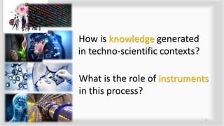 How is knowledge generated
in techno-scientific contexts?
4
What is the role of instruments
in this process?
 