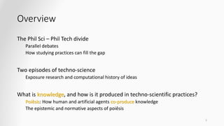 Overview
The Phil Sci – Phil Tech divide
Parallel debates
How studying practices can fill the gap
Two episodes of techno-science
Exposure research and computational history of ideas
What is knowledge, and how is it produced in techno-scientific practices?
Poiêsis: How human and artificial agents co-produce knowledge
The epistemic and normative aspects of poiêsis
5
 