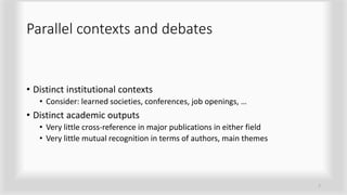 Parallel contexts and debates
• Distinct institutional contexts
• Consider: learned societies, conferences, job openings, …
• Distinct academic outputs
• Very little cross-reference in major publications in either field
• Very little mutual recognition in terms of authors, main themes
7
 