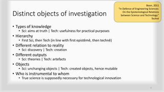 Distinct objects of investigation
• Types of knowledge
• Sci: aims at truth | Tech: usefulness for practical purposes
• Hierarchy
• First Sci, then Tech (in line with first epistêmê, then technê)
• Different relation to reality
• Sci: discovery | Tech: creation
• Different outputs
• Sci: theories | Tech: artefacts
• Objects
• Sci: unchanging objects | Tech: created objects, hence mutable
• Who is instrumental to whom
• True science is supposedly necessary for technological innovation
8
Boon, 2011
“In Defence of Engineering Sciences:
On the Epistemological Relations
between Science and Technology.”
Techné
 