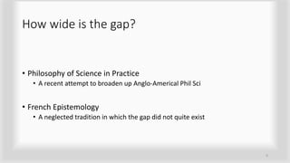 How wide is the gap?
• Philosophy of Science in Practice
• A recent attempt to broaden up Anglo-Americal Phil Sci
• French Epistemology
• A neglected tradition in which the gap did not quite exist
9
 