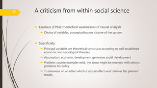 A criticism from within social science
 Lauriaux (1994): theoretical weaknesses of causal analysis
 Choice of variables, conceptualisation, closure of the system
 Specifically:
 Principal variables are theoretical constructs according to well established
economic and sociological theories
 Assumption: economic development generates social development
 Problem: counterexamples exist, the arrow might be reversed with serious
problems for policy
 To intervene on an effect which is not an effect won’t deliver the planned
results
15
 