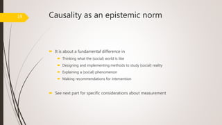 Causality as an epistemic norm
 It is about a fundamental difference in
 Thinking what the (social) world is like
 Designing and implementing methods to study (social) reality
 Explaining a (social) phenomenon
 Making recommendations for intervention
 See next part for specific considerations about measurement
19
 