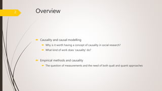 Overview
 Causality and causal modelling
 Why is it worth having a concept of causality in social research?
 What kind of work does ‘causality’ do?
 Empirical methods and causality
 The question of measurements and the need of both quali and quanti approaches
2
 