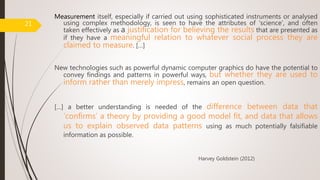 Measurement itself, especially if carried out using sophisticated instruments or analysed
using complex methodology, is seen to have the attributes of ‘science’, and often
taken effectively as a justification for believing the results that are presented as
if they have a meaningful relation to whatever social process they are
claimed to measure. […]
New technologies such as powerful dynamic computer graphics do have the potential to
convey findings and patterns in powerful ways, but whether they are used to
inform rather than merely impress, remains an open question.
[…] a better understanding is needed of the difference between data that
‘confirms’ a theory by providing a good model fit, and data that allows
us to explain observed data patterns using as much potentially falsifiable
information as possible.
Harvey Goldstein (2012)
21
 