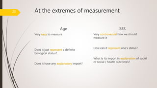 At the extremes of measurement
Age
Very easy to measure
Does it just represent a definite
biological status?
Does it have any explanatory import?
SES
Very controversial how we should
measure it
How can it represent one’s status?
What is its import in explanation of social
or social / health outcomes?
23
 
